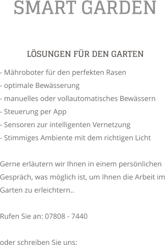 SMART GARDEN L�SUNGEN F�R DEN GARTEN - M�hroboter f�r den perfekten Rasen - optimale Bew�sserung - manuelles oder vollautomatisches Bew�ssern - Steuerung per App - Sensoren zur intelligenten Vernetzung - Stimmiges Ambiente mit dem richtigen Licht  Gerne erl�utern wir Ihnen in einem pers�nlichen Gespr�ch, was m�glich ist, um Ihnen die Arbeit im Garten zu erleichtern..  Rufen Sie an: 07808 - 7440  oder schreiben Sie uns: