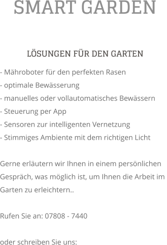SMART GARDEN L�SUNGEN F�R DEN GARTEN - M�hroboter f�r den perfekten Rasen - optimale Bew�sserung - manuelles oder vollautomatisches Bew�ssern - Steuerung per App - Sensoren zur intelligenten Vernetzung - Stimmiges Ambiente mit dem richtigen Licht  Gerne erl�utern wir Ihnen in einem pers�nlichen Gespr�ch, was m�glich ist, um Ihnen die Arbeit im Garten zu erleichtern..  Rufen Sie an: 07808 - 7440  oder schreiben Sie uns: